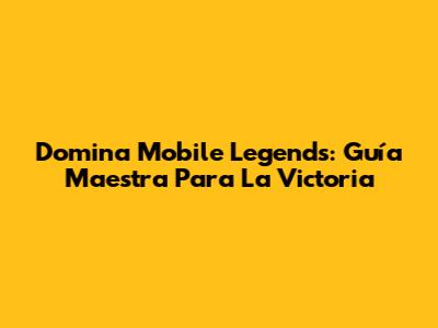 Domina Mobile Legends: Guía Maestra Para La Victoria