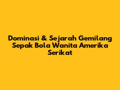 Dominasi & Sejarah Gemilang Sepak Bola Wanita Amerika Serikat
