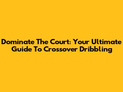 Dominate The Court: Your Ultimate Guide To Crossover Dribbling