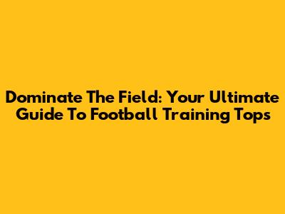 Dominate The Field: Your Ultimate Guide To Football Training Tops