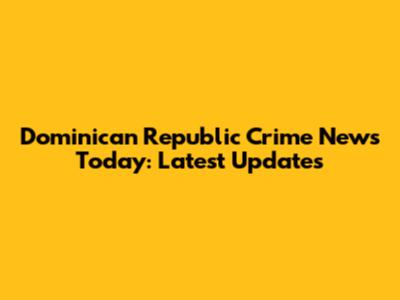Dominican Republic Crime News Today: Latest Updates