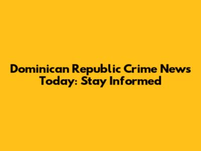 Dominican Republic Crime News Today: Stay Informed