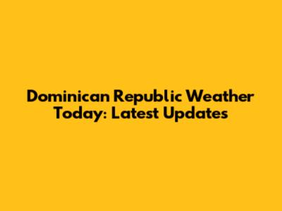 Dominican Republic Weather Today: Latest Updates