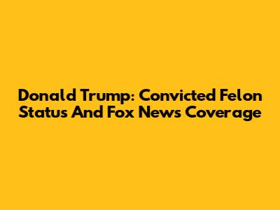 Donald Trump: Convicted Felon Status And Fox News Coverage