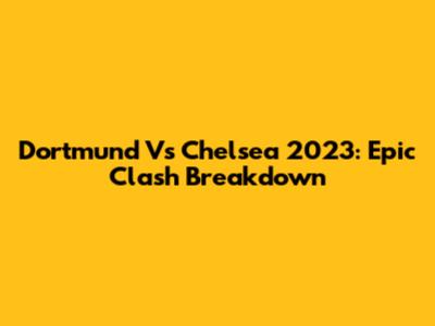 Dortmund Vs Chelsea 2023: Epic Clash Breakdown