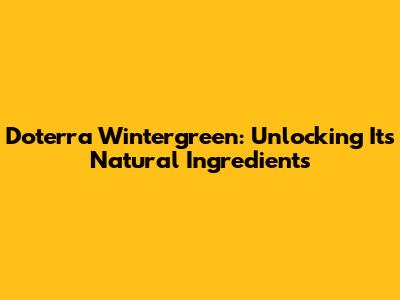 Doterra Wintergreen: Unlocking Its Natural Ingredients