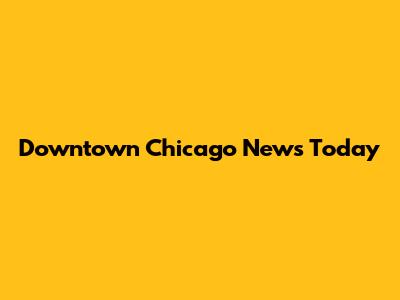 Downtown Chicago News Today