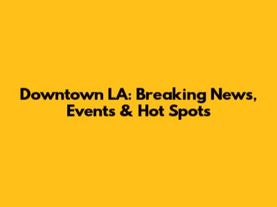 Downtown LA: Breaking News, Events & Hot Spots