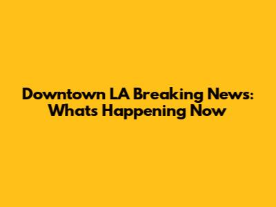 Downtown LA Breaking News: What's Happening Now