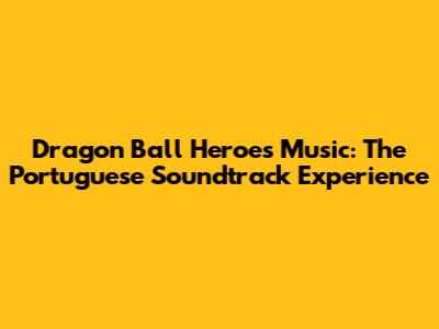 Dragon Ball Heroes Music: The Portuguese Soundtrack Experience