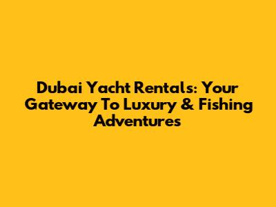 Dubai Yacht Rentals: Your Gateway To Luxury & Fishing Adventures