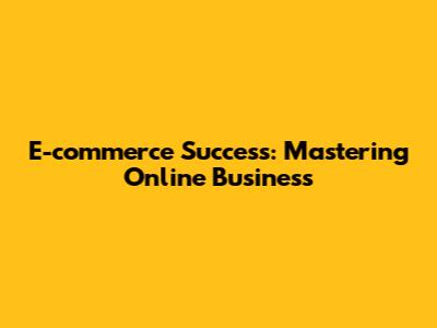 E-commerce Success: Mastering Online Business