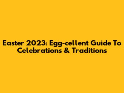 Easter 2023: Egg-cellent Guide To Celebrations & Traditions