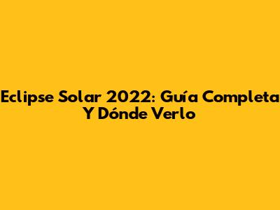 Eclipse Solar 2022: Guía Completa Y Dónde Verlo