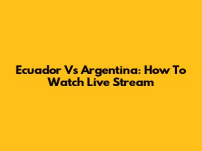 Ecuador Vs Argentina: How To Watch Live Stream