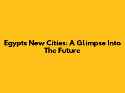 Egypt's New Cities: A Glimpse Into The Future
