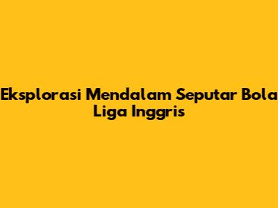 Eksplorasi Mendalam Seputar Bola Liga Inggris