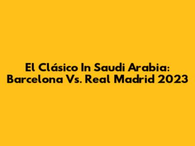 El Clásico In Saudi Arabia: Barcelona Vs. Real Madrid 2023