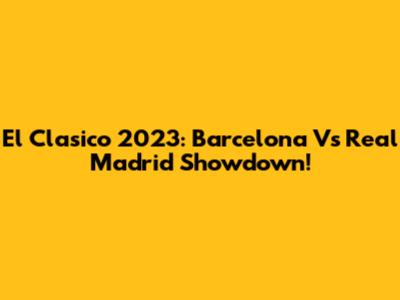El Clasico 2023: Barcelona Vs Real Madrid Showdown!