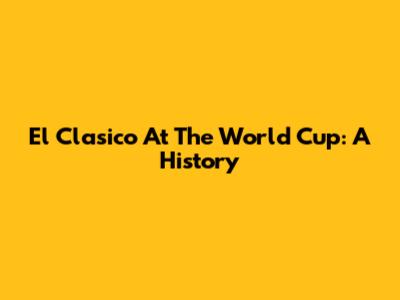 El Clasico At The World Cup: A History