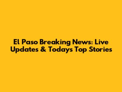 El Paso Breaking News: Live Updates & Today's Top Stories