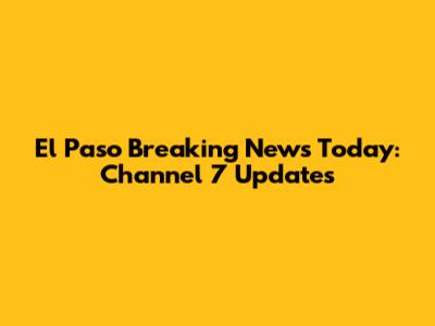 El Paso Breaking News Today: Channel 7 Updates