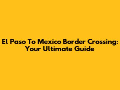 El Paso To Mexico Border Crossing: Your Ultimate Guide