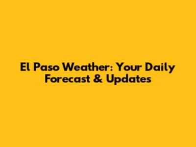 El Paso Weather: Your Daily Forecast & Updates