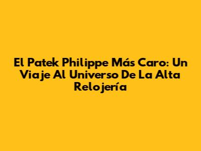 El Patek Philippe Más Caro: Un Viaje Al Universo De La Alta Relojería