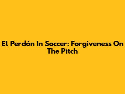 El Perdón In Soccer: Forgiveness On The Pitch