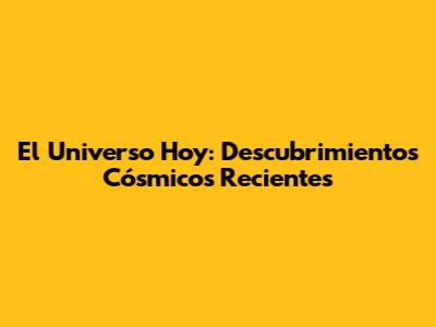 El Universo Hoy: Descubrimientos Cósmicos Recientes