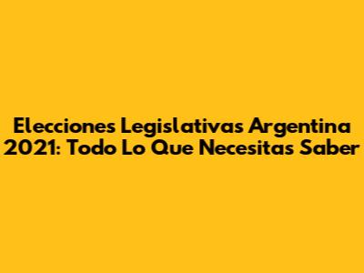 Elecciones Legislativas Argentina 2021: Todo Lo Que Necesitas Saber