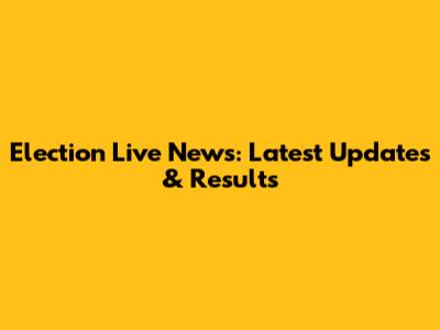 Election Live News: Latest Updates & Results