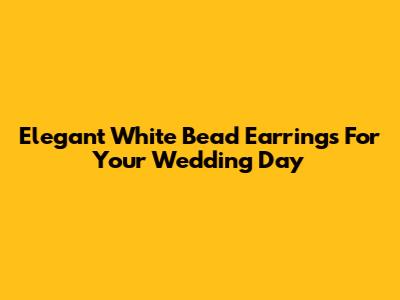Elegant White Bead Earrings For Your Wedding Day
