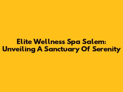 Elite Wellness Spa Salem: Unveiling A Sanctuary Of Serenity