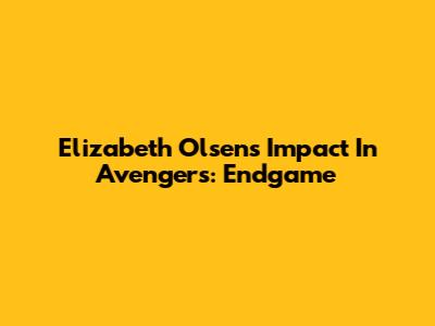 Elizabeth Olsen's Impact In Avengers: Endgame