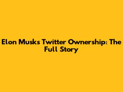 Elon Musk's Twitter Ownership: The Full Story