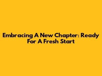 Embracing A New Chapter: Ready For A Fresh Start