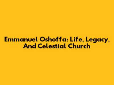 Emmanuel Oshoffa: Life, Legacy, And Celestial Church