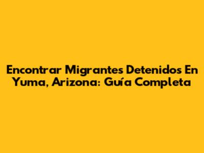Encontrar Migrantes Detenidos En Yuma, Arizona: Guía Completa