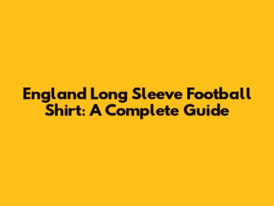 England Long Sleeve Football Shirt: A Complete Guide
