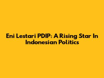 Eni Lestari PDIP: A Rising Star In Indonesian Politics
