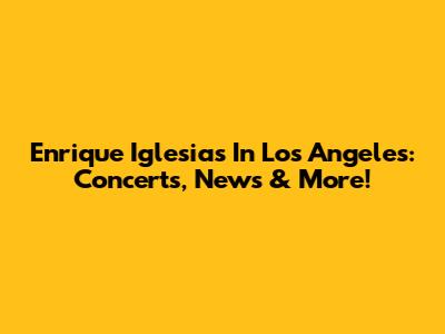 Enrique Iglesias In Los Angeles: Concerts, News & More!