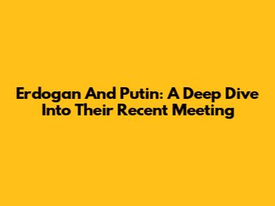 Erdogan And Putin: A Deep Dive Into Their Recent Meeting