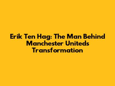 Erik Ten Hag: The Man Behind Manchester United's Transformation