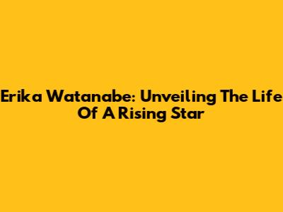 Erika Watanabe: Unveiling The Life Of A Rising Star