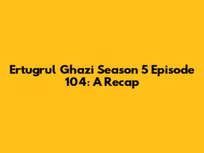 Ertugrul Ghazi Season 5 Episode 104: A Recap