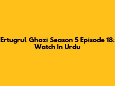 Ertugrul Ghazi Season 5 Episode 18: Watch In Urdu