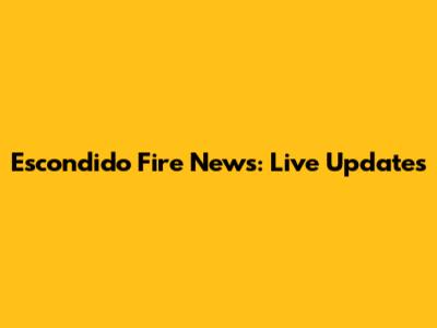Escondido Fire News: Live Updates