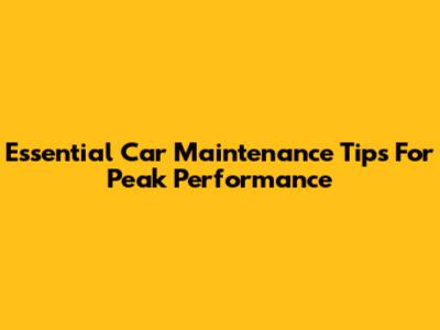 Essential Car Maintenance Tips For Peak Performance